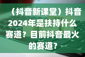 （抖音新课堂）抖音2024年是扶持什么赛道？目前抖音最火的赛道？