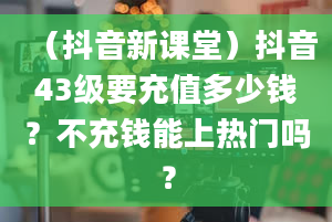 （抖音新课堂）抖音43级要充值多少钱？不充钱能上热门吗？