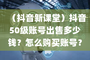 （抖音新课堂）抖音50级账号出售多少钱？怎么购买账号？