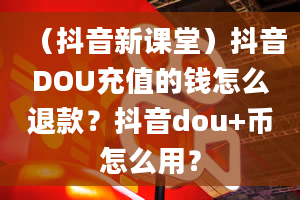 （抖音新课堂）抖音DOU充值的钱怎么退款？抖音dou+币怎么用？