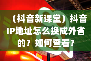 （抖音新课堂）抖音IP地址怎么换成外省的？如何查看？