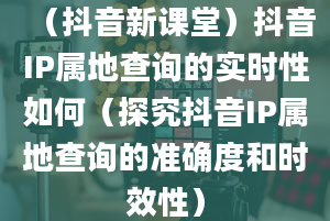 （抖音新课堂）抖音IP属地查询的实时性如何（探究抖音IP属地查询的准确度和时效性）