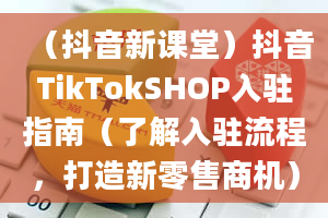 （抖音新课堂）抖音TikTokSHOP入驻指南（了解入驻流程，打造新零售商机）