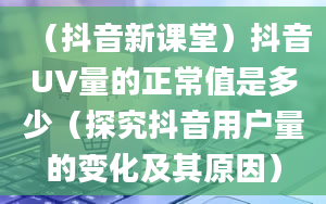 （抖音新课堂）抖音UV量的正常值是多少（探究抖音用户量的变化及其原因）