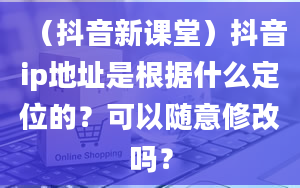 （抖音新课堂）抖音ip地址是根据什么定位的？可以随意修改吗？