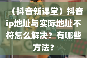 （抖音新课堂）抖音ip地址与实际地址不符怎么解决？有哪些方法？