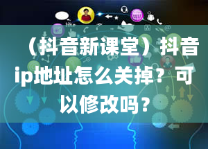 （抖音新课堂）抖音ip地址怎么关掉？可以修改吗？