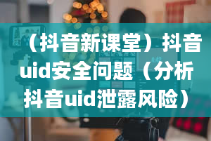 （抖音新课堂）抖音uid安全问题（分析抖音uid泄露风险）