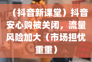 （抖音新课堂）抖音安心购被关闭，流量风险加大（市场担忧重重）