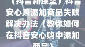 （抖音新课堂）抖音安心购添加商品失败解决办法（教你如何在抖音安心购中添加商品）