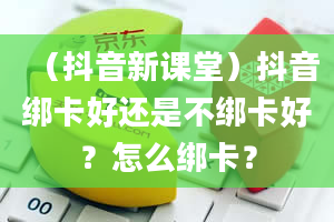 （抖音新课堂）抖音绑卡好还是不绑卡好？怎么绑卡？