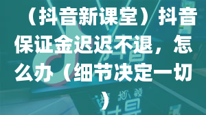 （抖音新课堂）抖音保证金迟迟不退，怎么办（细节决定一切）