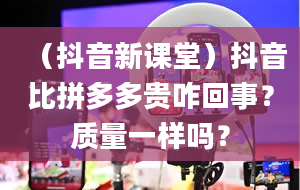 （抖音新课堂）抖音比拼多多贵咋回事？质量一样吗？