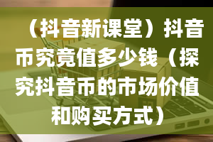 （抖音新课堂）抖音币究竟值多少钱（探究抖音币的市场价值和购买方式）