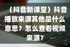 （抖音新课堂）抖音播放来源其他是什么意思？怎么查看视频来源？