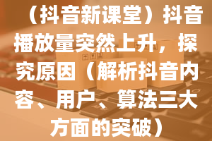 （抖音新课堂）抖音播放量突然上升，探究原因（解析抖音内容、用户、算法三大方面的突破）