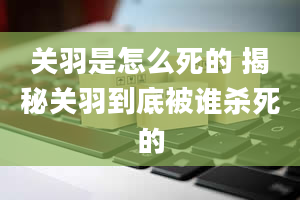 关羽是怎么死的 揭秘关羽到底被谁杀死的