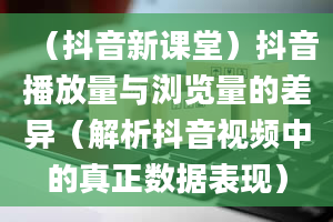 （抖音新课堂）抖音播放量与浏览量的差异（解析抖音视频中的真正数据表现）