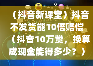 （抖音新课堂）抖音不发货能10倍赔偿（抖音10万赞，换算成现金能得多少？）