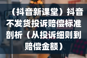 （抖音新课堂）抖音不发货投诉赔偿标准剖析（从投诉细则到赔偿金额）