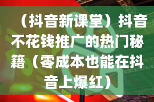 （抖音新课堂）抖音不花钱推广的热门秘籍（零成本也能在抖音上爆红）