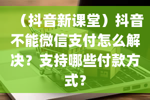 （抖音新课堂）抖音不能微信支付怎么解决？支持哪些付款方式？