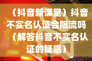 （抖音新课堂）抖音不实名认证会限流吗（解答抖音不实名认证的疑惑）