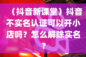 （抖音新课堂）抖音不实名认证可以开小店吗？怎么解除实名？