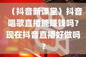 （抖音新课堂）抖音唱歌直播能赚钱吗？现在抖音直播好做吗？