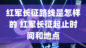 红军长征路线是怎样的 红军长征起止时间和地点