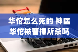 华佗怎么死的 神医华佗被曹操所杀吗