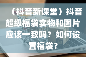 （抖音新课堂）抖音超级福袋实物和图片应该一致吗？如何设置福袋？