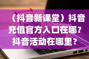 （抖音新课堂）抖音充值官方入口在哪？抖音活动在哪里？