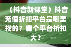 （抖音新课堂）抖音充值折扣平台是哪里找的？哪个平台折扣大？