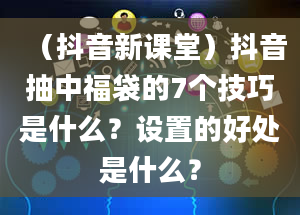 （抖音新课堂）抖音抽中福袋的7个技巧是什么？设置的好处是什么？