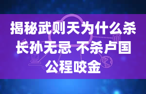 揭秘武则天为什么杀长孙无忌 不杀卢国公程咬金