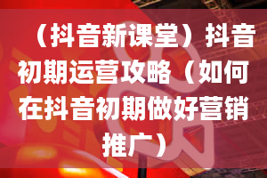 （抖音新课堂）抖音初期运营攻略（如何在抖音初期做好营销推广）