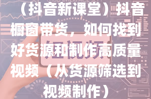 （抖音新课堂）抖音橱窗带货，如何找到好货源和制作高质量视频（从货源筛选到视频制作）