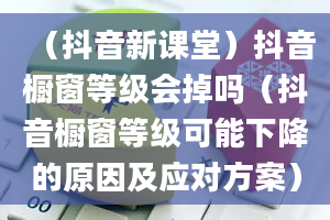 （抖音新课堂）抖音橱窗等级会掉吗（抖音橱窗等级可能下降的原因及应对方案）