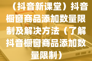 （抖音新课堂）抖音橱窗商品添加数量限制及解决方法（了解抖音橱窗商品添加数量限制）