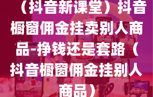 （抖音新课堂）抖音橱窗佣金挂卖别人商品-挣钱还是套路（抖音橱窗佣金挂别人商品）