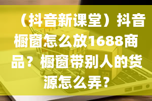 （抖音新课堂）抖音橱窗怎么放1688商品？橱窗带别人的货源怎么弄？