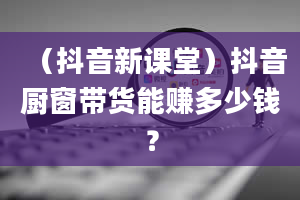 （抖音新课堂）抖音厨窗带货能赚多少钱？