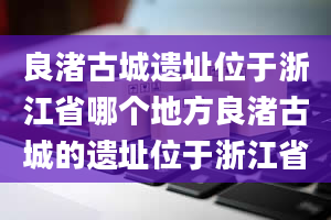 良渚古城遗址位于浙江省哪个地方良渚古城的遗址位于浙江省