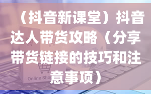 （抖音新课堂）抖音达人带货攻略（分享带货链接的技巧和注意事项）