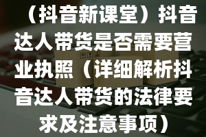 （抖音新课堂）抖音达人带货是否需要营业执照（详细解析抖音达人带货的法律要求及注意事项）