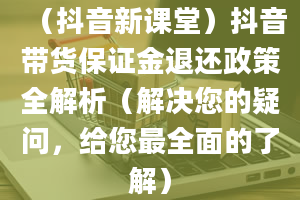 （抖音新课堂）抖音带货保证金退还政策全解析（解决您的疑问，给您最全面的了解）