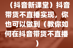 （抖音新课堂）抖音带货不直播实现，你也可以做到（教你如何在抖音带货不直播）