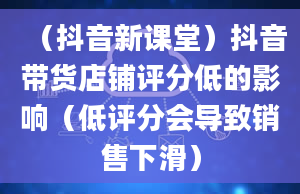 （抖音新课堂）抖音带货店铺评分低的影响（低评分会导致销售下滑）