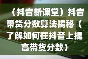 （抖音新课堂）抖音带货分数算法揭秘（了解如何在抖音上提高带货分数）